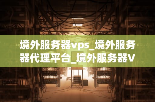 境外服务器vps_境外服务器代理平台_境外服务器VPS的全面解析