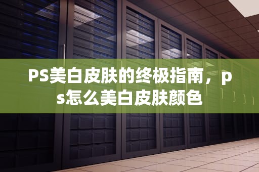 PS美白皮肤的终极指南，ps怎么美白皮肤颜色