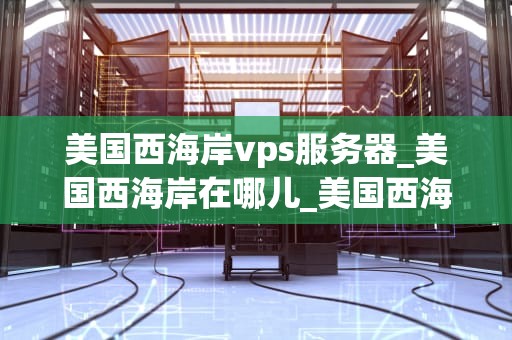 美国西海岸vps服务器_美国西海岸在哪儿_美国西海岸VPS服务器的优势与选择
