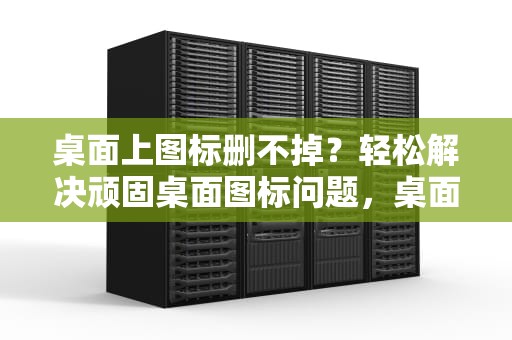 桌面上图标删不掉？轻松解决顽固桌面图标问题，桌面上图标删不掉怎么办