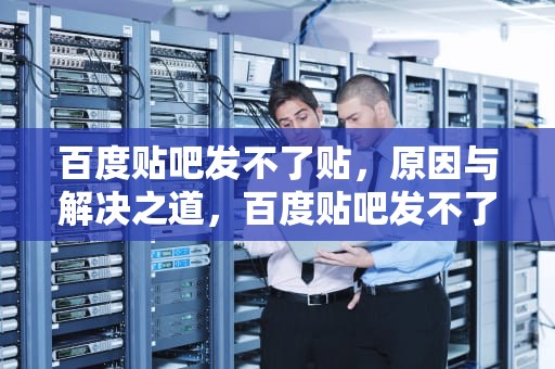 百度贴吧发不了贴，原因与解决之道，百度贴吧发不了贴怎么回事