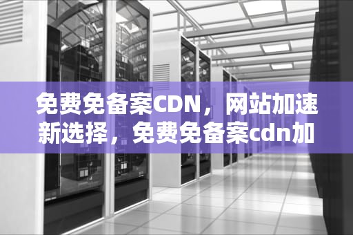 免费免备案CDN，网站加速新选择，免费免备案cdn加速推荐