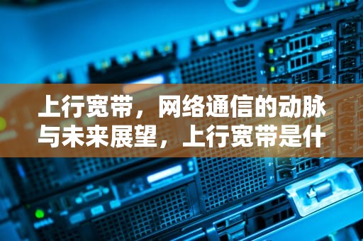 上行宽带，网络通信的动脉与未来展望，上行宽带是什么意思