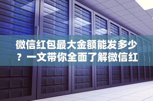 微信红包最大金额能发多少？一文带你全面了解微信红包的限额与使用技巧，微信群红包最大金额能发多少