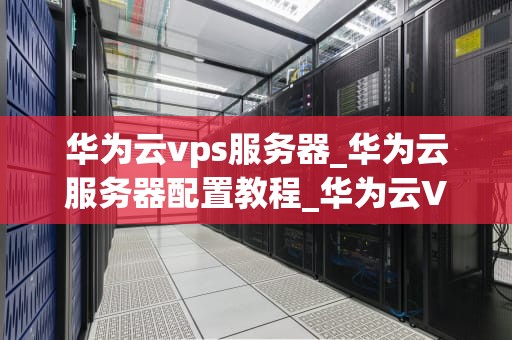 华为云vps服务器_华为云服务器配置教程_华为云VPS服务器的全面解析