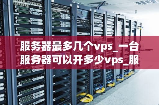 服务器最多几个vps_一台服务器可以开多少vps_服务器最多可以承载多少个VPS？