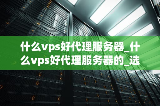 什么vps好代理服务器_什么vps好代理服务器的_选择最佳的VPS代理服务器：关键因素和推荐