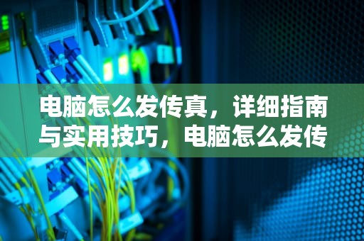 电脑怎么发传真，详细指南与实用技巧，电脑怎么发传真到传真机