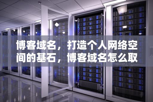 博客域名，打造个人网络空间的基石，博客域名怎么取