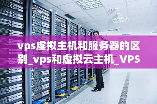 vps虚拟主机和服务器的区别_vps和虚拟云主机_VPS虚拟主机与服务器的区别