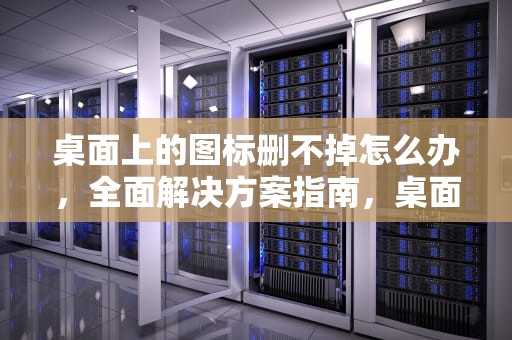 桌面上的图标删不掉怎么办，全面解决方案指南，桌面上的图标删不掉怎么办呢