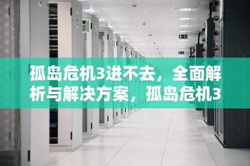 孤岛危机3进不去，全面解析与解决方案，孤岛危机3进不去游戏