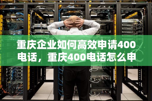 重庆企业如何高效申请400电话，重庆400电话怎么申请