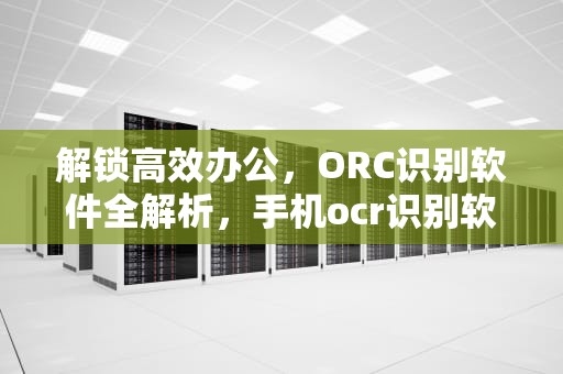 解锁高效办公，ORC识别软件全解析，手机ocr识别软件