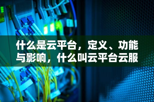 什么是云平台，定义、功能与影响，什么叫云平台云服务