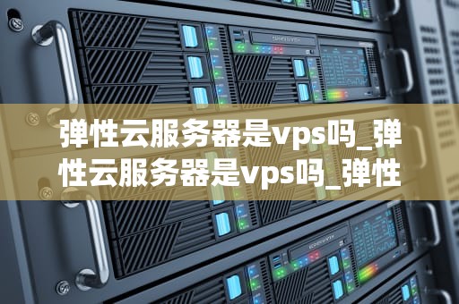 弹性云服务器是vps吗_弹性云服务器是vps吗_弹性云服务器与VPS的深度解析