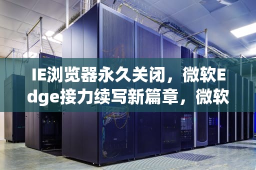 IE浏览器永久关闭，微软Edge接力续写新篇章，微软永久关闭ie浏览器功能