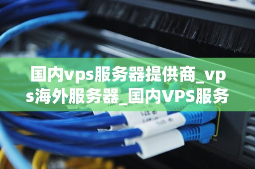 国内vps服务器提供商_vps海外服务器_国内VPS服务器提供商的深度分析