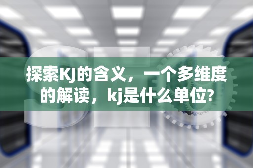 探索KJ的含义，一个多维度的解读，kj是什么单位?