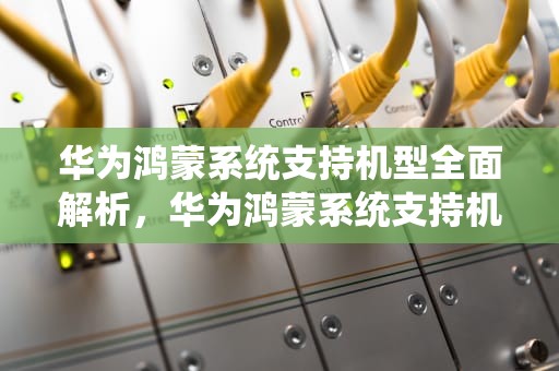 华为鸿蒙系统支持机型全面解析，华为鸿蒙系统支持机型nova