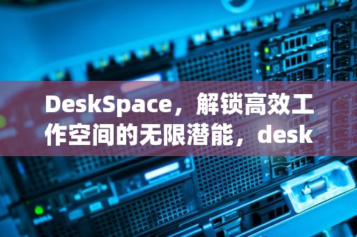 DeskSpace，解锁高效工作空间的无限潜能，deskspace安卓