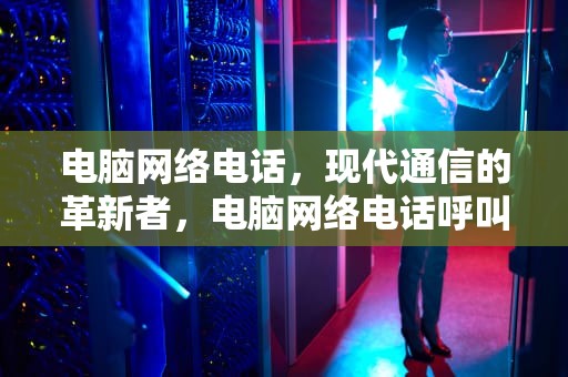 电脑网络电话，现代通信的革新者，电脑网络电话呼叫软件免费版
