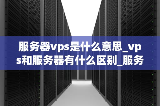 服务器vps是什么意思_vps和服务器有什么区别_服务器VPS的深入理解