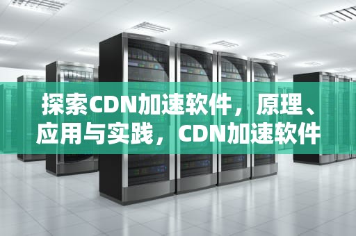 探索CDN加速软件，原理、应用与实践，CDN加速软件