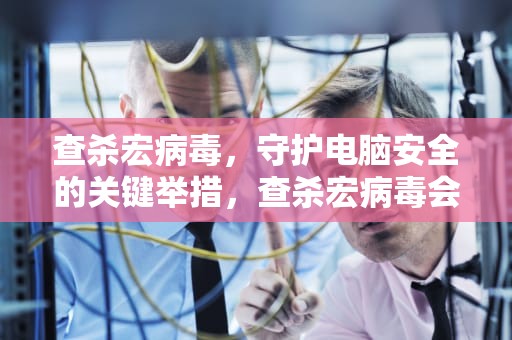 查杀宏病毒，守护电脑安全的关键举措，查杀宏病毒会不会删除原有文件