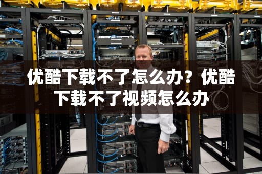 优酷下载不了怎么办？优酷下载不了视频怎么办