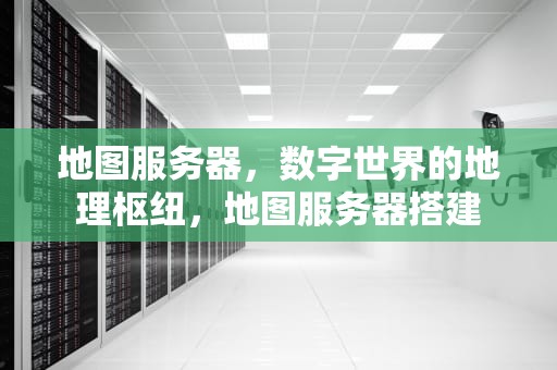 地图服务器，数字世界的地理枢纽，地图服务器搭建