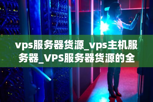 vps服务器货源_vps主机服务器_VPS服务器货源的全面解析
