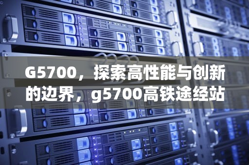 G5700，探索高性能与创新的边界，g5700高铁途经站点查询
