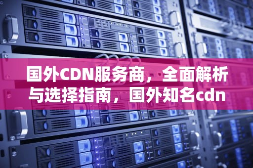 国外CDN服务商，全面解析与选择指南，国外知名cdn服务商