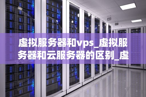 虚拟服务器和vps_虚拟服务器和云服务器的区别_虚拟服务器与VPS的深度解析