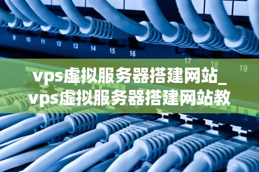 vps虚拟服务器搭建网站_vps虚拟服务器搭建网站教程_使用VPS虚拟服务器搭建网站的全面指南