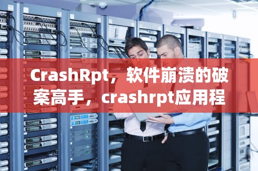 CrashRpt，软件崩溃的破案高手，crashrpt应用程序错误