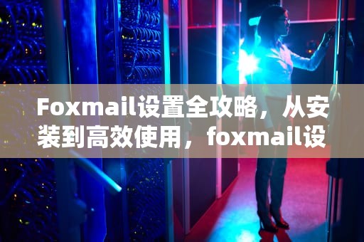 Foxmail设置全攻略，从安装到高效使用，foxmail设置邮件收到提醒