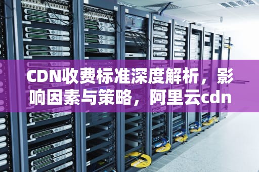 CDN收费标准深度解析，影响因素与策略，阿里云cdn收费标准