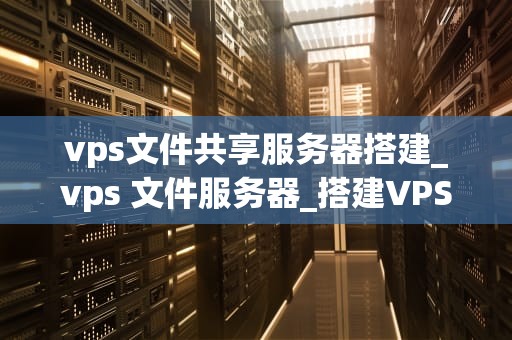 vps文件共享服务器搭建_vps 文件服务器_搭建VPS文件共享服务器的全面指南