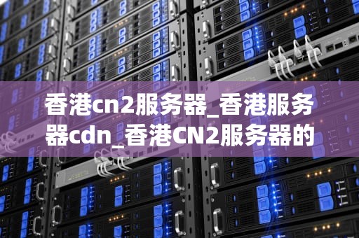 香港cn2服务器_香港服务器cdn_香港CN2服务器的优势与应用