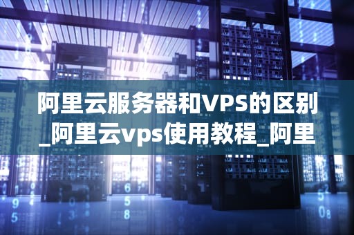 阿里云服务器和VPS的区别_阿里云vps使用教程_阿里云服务器与VPS的区别
