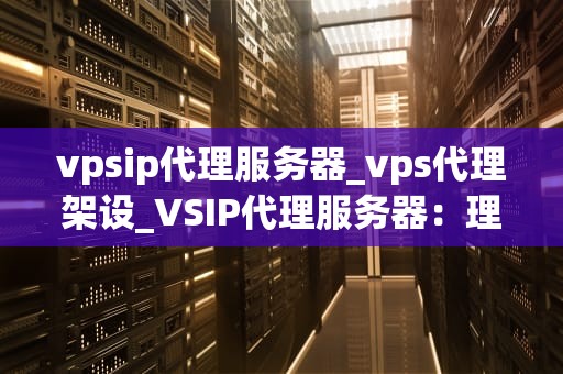 vpsip代理服务器_vps代理架设_VSIP代理服务器：理解其工作原理和应用场景