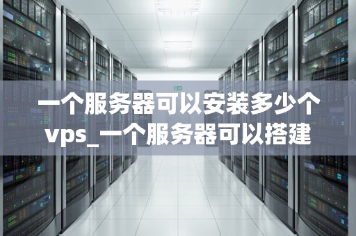 一个服务器可以安装多少个vps_一个服务器可以搭建多少个网站_服务器可以安装多少个VPS？——深入探讨服务器资源管理和优化