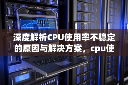 深度解析CPU使用率不稳定的原因与解决方案，cpu使用率不稳定忽高忽低