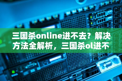 三国杀online进不去？解决方法全解析，三国杀ol进不去了