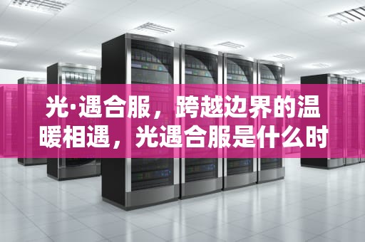 光·遇合服，跨越边界的温暖相遇，光遇合服是什么时候