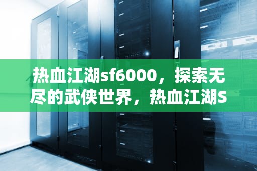 热血江湖sf6000，探索无尽的武侠世界，热血江湖SF6000最新版本更新内容