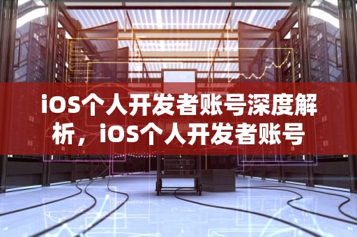 iOS个人开发者账号深度解析，iOS个人开发者账号