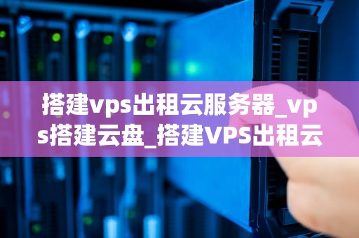 搭建vps出租云服务器_vps搭建云盘_搭建VPS出租云服务器的全面指南